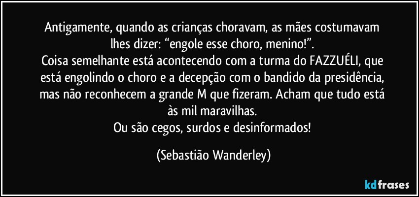 Antigamente, quando as crianças choravam, as mães costumavam lhes dizer: “engole esse choro, menino!”. 
Coisa semelhante está acontecendo com a turma do FAZZUÉLI, que está engolindo o choro e a decepção com o bandido da presidência, mas não reconhecem a grande M que fizeram. Acham que tudo está às mil maravilhas. 
Ou são cegos, surdos e desinformados! (Sebastião Wanderley)