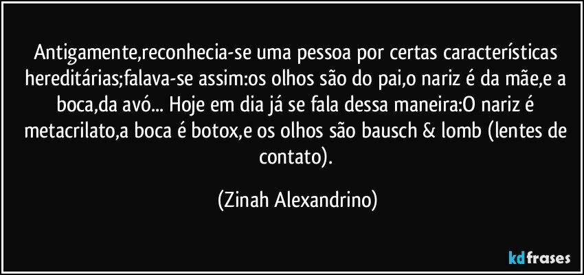 Antigamente,reconhecia-se uma pessoa por certas características hereditárias;falava-se assim:os olhos são do pai,o nariz é da mãe,e a boca,da avó... Hoje em dia já se fala dessa maneira:O nariz é metacrilato,a boca é botox,e os olhos são bausch & lomb (lentes de contato). (Zinah Alexandrino)