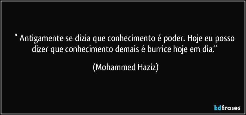 " Antigamente se dizia que conhecimento é poder. Hoje eu posso dizer que conhecimento demais é burrice hoje em dia." (Mohammed Haziz)