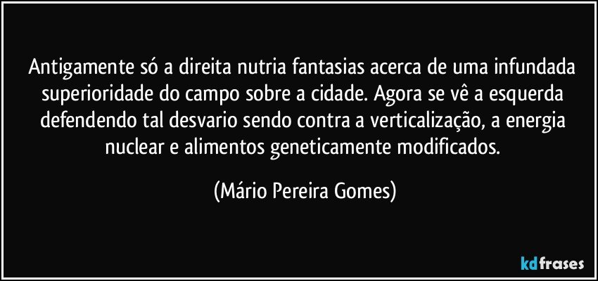 Antigamente só a direita nutria fantasias acerca de uma infundada superioridade do campo sobre a cidade. Agora se vê a esquerda defendendo tal desvario sendo contra a verticalização, a energia nuclear e alimentos geneticamente modificados. (Mário Pereira Gomes)