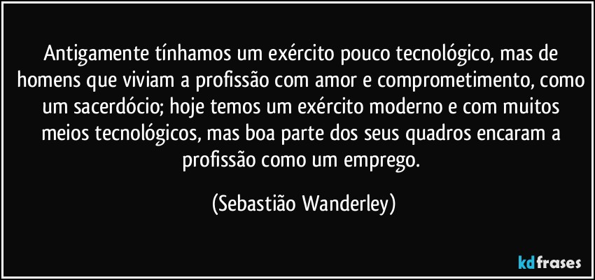 Antigamente tínhamos um exército pouco tecnológico, mas de homens que viviam a profissão com amor e comprometimento, como um sacerdócio; hoje temos um exército moderno e com muitos meios tecnológicos, mas boa parte dos seus quadros encaram a profissão como um emprego. (Sebastião Wanderley)