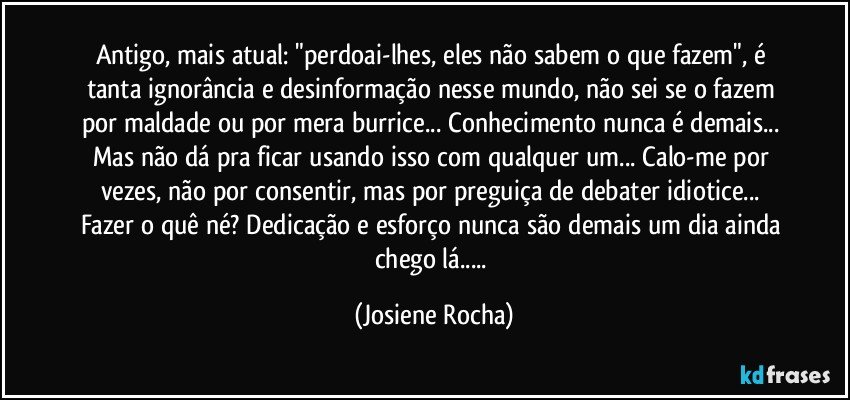 Antigo, mais atual: "perdoai-lhes, eles não sabem o que fazem", é tanta ignorância e desinformação nesse mundo, não sei se o fazem por maldade ou por mera burrice... Conhecimento nunca é demais... Mas não dá pra ficar usando isso com qualquer um... Calo-me por vezes, não por consentir, mas por preguiça de debater idiotice... Fazer o quê né? Dedicação e esforço nunca são demais um dia ainda chego lá... (Josiene Rocha)