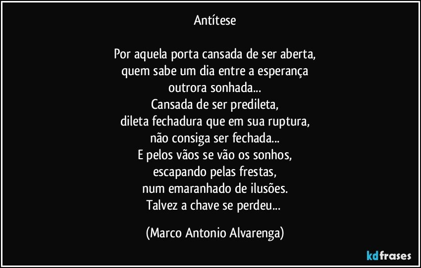 Antítese

Por aquela porta cansada de ser aberta,
quem sabe um dia entre a esperança
outrora sonhada...
Cansada de ser predileta,
dileta fechadura que em sua ruptura,
não consiga ser fechada...
E pelos vãos se vão os sonhos,
escapando pelas frestas,
num emaranhado de ilusões.
Talvez a chave se perdeu... (Marco Antonio Alvarenga)