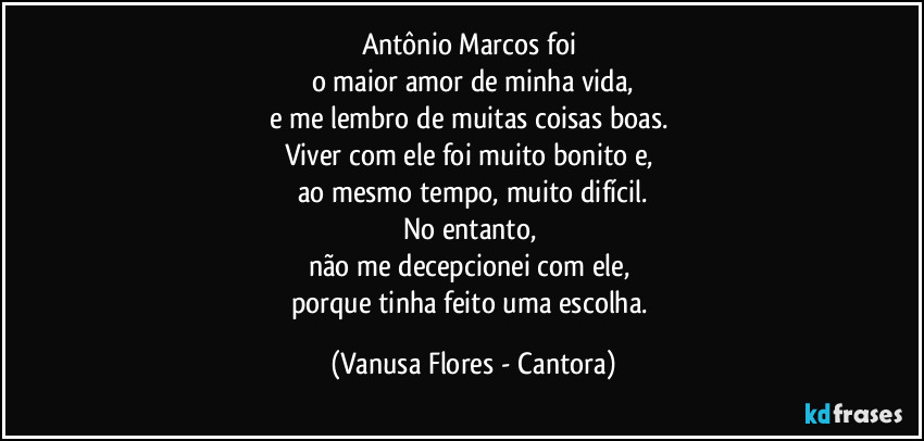 Antônio Marcos foi 
o maior amor de minha vida,
e me lembro de muitas coisas boas. 
Viver com ele foi muito bonito e, 
ao mesmo tempo, muito difícil.
No entanto, 
não me decepcionei com ele, 
porque tinha feito uma escolha. (Vanusa Flores - Cantora)