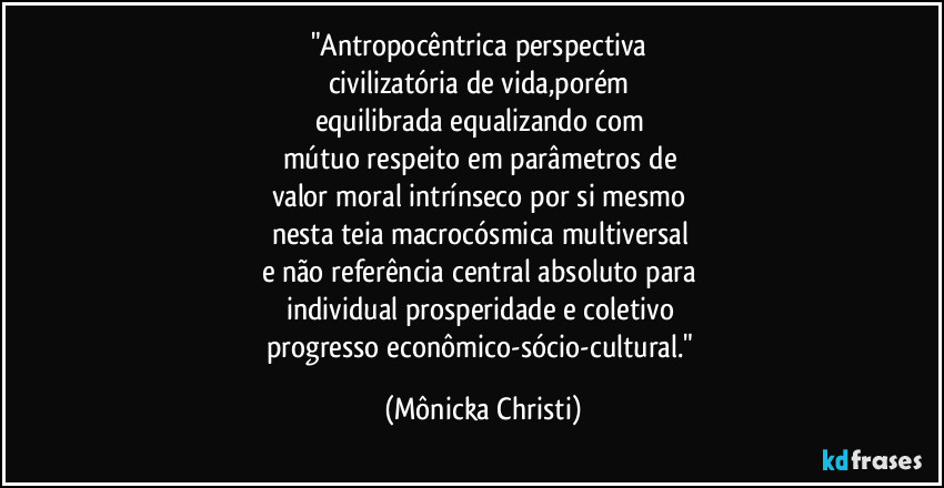 "Antropocêntrica perspectiva 
civilizatória de vida,porém 
equilibrada equalizando com 
mútuo respeito em parâmetros de 
valor moral intrínseco por si mesmo 
nesta teia  macrocósmica multiversal 
e não referência central absoluto para 
individual prosperidade e coletivo 
progresso econômico-sócio-cultural." (Mônicka Christi)