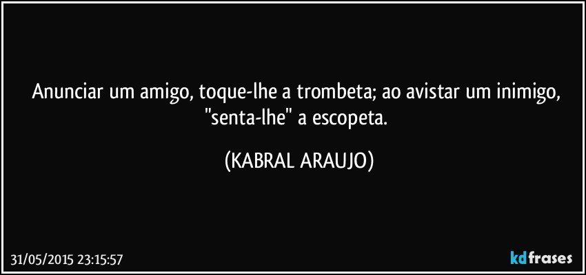 Anunciar um amigo, toque-lhe a trombeta; ao avistar um inimigo, "senta-lhe" a escopeta. (KABRAL ARAUJO)