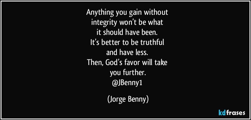 Anything you gain without 
integrity won’t be what 
it should have been. 
It’s better to be truthful 
and have less. 
Then, God’s favor will take 
you further.
@JBenny1 (Jorge Benny)