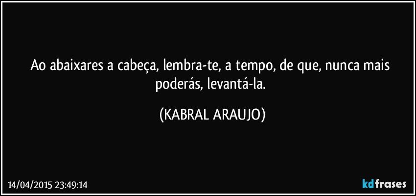 Ao abaixares a cabeça, lembra-te, a tempo, de que, nunca mais poderás, levantá-la. (KABRAL ARAUJO)