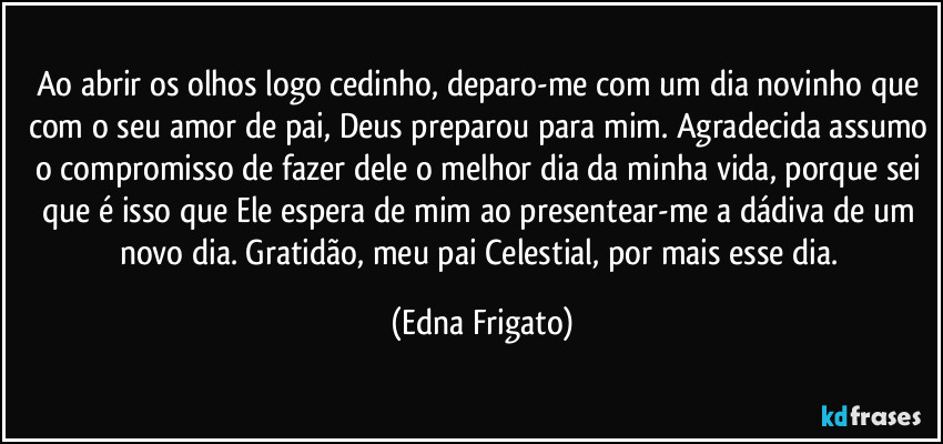 Ao abrir os olhos logo cedinho, deparo-me com um dia novinho que com o seu amor de pai, Deus preparou para mim. Agradecida assumo o compromisso de fazer dele o melhor dia da minha vida, porque  sei que é isso que Ele espera de mim ao presentear-me a dádiva de um novo dia. Gratidão, meu pai Celestial, por mais esse dia. (Edna Frigato)