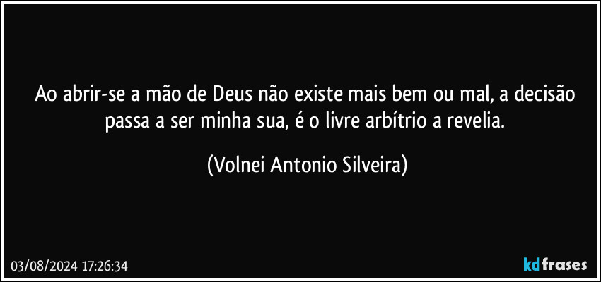 Ao abrir-se a mão de Deus não existe mais bem ou mal, a decisão passa a ser minha/sua, é o livre arbítrio a revelia. (Volnei Antonio Silveira)