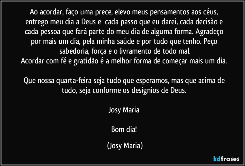 Ao acordar, faço uma prece, elevo meus pensamentos aos céus, entrego meu dia a Deus e  cada passo que eu darei, cada decisão e cada pessoa que fará parte do meu dia de alguma forma. Agradeço por mais um dia, pela minha saúde e por tudo que tenho. Peço sabedoria, força e o livramento de todo mal.
Acordar com fé e gratidão é a melhor forma de começar mais um dia. 
Que nossa quarta-feira seja tudo que esperamos, mas que acima de tudo, seja conforme os desígnios de Deus. 

Josy Maria 

Bom dia! (Josy Maria)