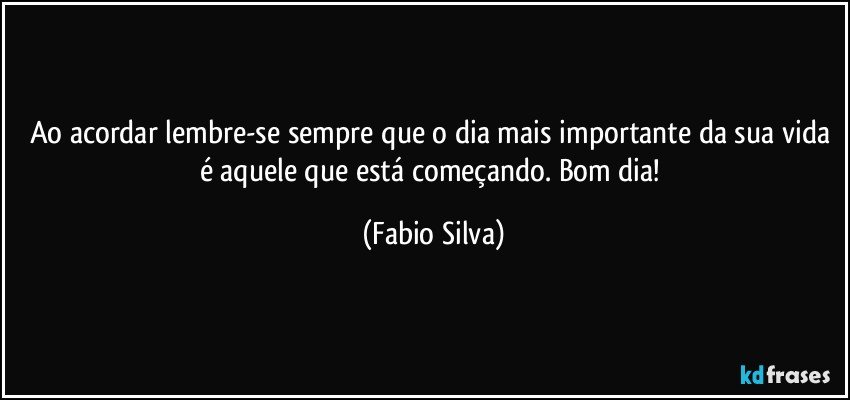 Ao acordar lembre-se sempre que o dia mais importante da sua vida é aquele que está começando. Bom dia! (Fabio Silva)