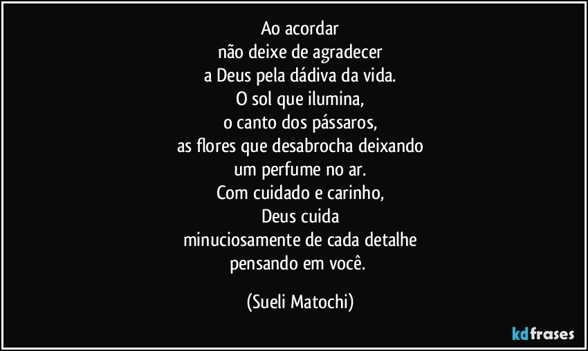 Ao acordar
não deixe de agradecer
a Deus pela dádiva da vida.
O sol que ilumina,
o canto dos pássaros,
as flores que desabrocha deixando
um perfume no ar.
Com cuidado e carinho,
Deus cuida
minuciosamente de cada detalhe
pensando em você. (Sueli Matochi)