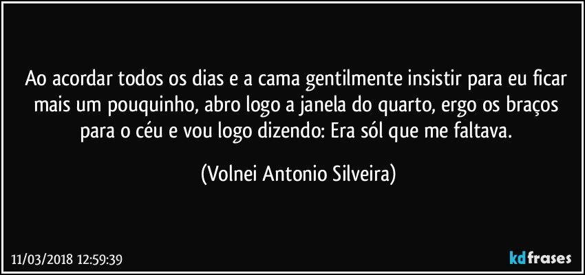 Ao acordar todos os dias e a cama gentilmente insistir para eu ficar mais um pouquinho, abro logo a janela do quarto, ergo os braços para o céu e vou logo dizendo: Era sól que me faltava. (Volnei Antonio Silveira)