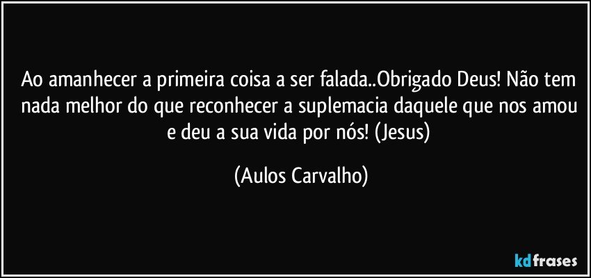 Ao amanhecer a primeira coisa a ser falada..Obrigado Deus! Não tem nada melhor do que reconhecer a suplemacia daquele que nos amou e deu a sua vida por nós! (Jesus) (Aulos Carvalho)