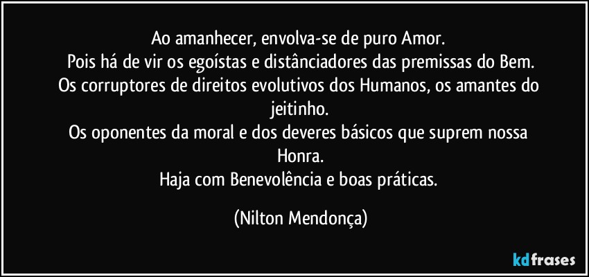 Ao amanhecer, envolva-se de puro Amor. 
Pois há de vir os egoístas e distânciadores das premissas do Bem.
Os corruptores de direitos evolutivos dos Humanos, os amantes do jeitinho.
Os oponentes da moral e dos deveres básicos que suprem nossa Honra.
Haja com Benevolência e boas práticas. (Nilton Mendonça)