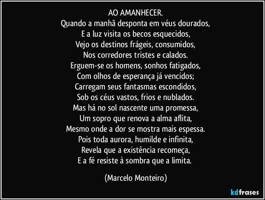 AO AMANHECER.
Quando a manhã desponta em véus dourados,
E a luz visita os becos esquecidos,
Vejo os destinos frágeis, consumidos,
Nos corredores tristes e calados.
Erguem-se os homens, sonhos fatigados,
Com olhos de esperança já vencidos;
Carregam seus fantasmas escondidos,
Sob os céus vastos, frios e nublados.
Mas há no sol nascente uma promessa,
Um sopro que renova a alma aflita,
Mesmo onde a dor se mostra mais espessa.
Pois toda aurora, humilde e infinita,
Revela que a existência recomeça,
E a fé resiste à sombra que a limita. (Marcelo Monteiro)