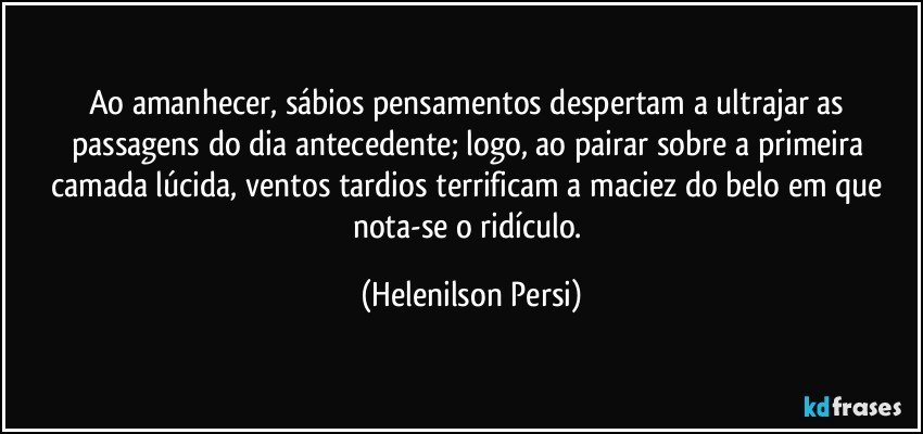 Ao amanhecer, sábios pensamentos despertam a ultrajar as passagens do dia antecedente; logo, ao pairar sobre a primeira camada lúcida, ventos tardios terrificam a maciez do belo em que nota-se o ridículo. (Helenilson Persi)