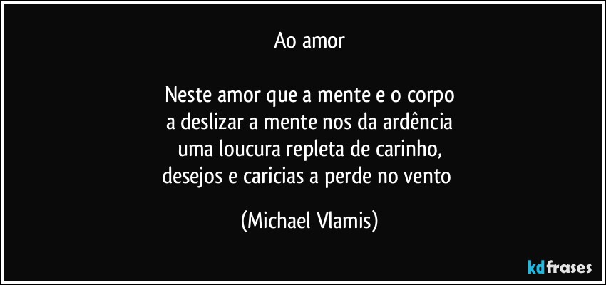 Ao amor

Neste amor que a mente e o corpo
a deslizar a mente nos da ardência
uma loucura repleta de carinho,
desejos e caricias a perde no vento (Michael Vlamis)