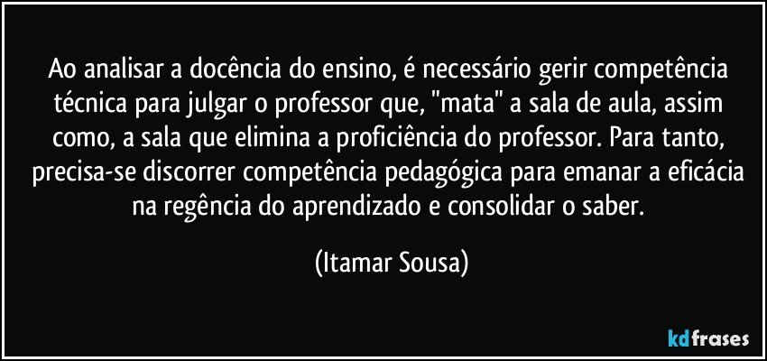 Ao analisar a docência do ensino, é necessário gerir competência técnica para julgar o professor que, "mata" a sala de aula, assim como, a sala que elimina a proficiência do professor. Para tanto, precisa-se discorrer competência pedagógica para emanar a eficácia na regência do aprendizado e consolidar o saber. (Itamar Sousa)