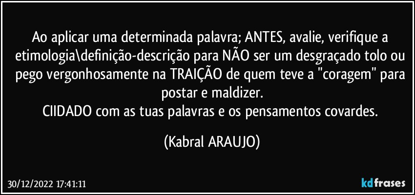 Ao aplicar uma determinada palavra; ANTES, avalie, verifique a etimologia\definição-descrição para NÃO ser um desgraçado tolo ou pego vergonhosamente na TRAIÇÃO de quem teve a "coragem" para postar e maldizer.
CIIDADO com as tuas palavras e os pensamentos covardes. (KABRAL ARAUJO)