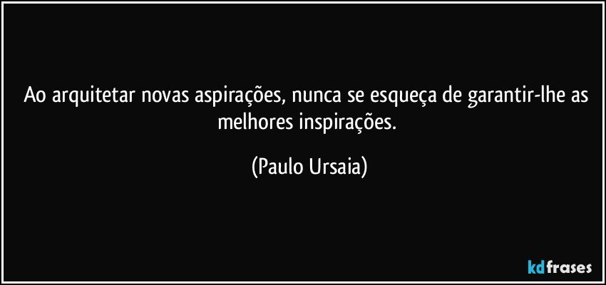 Ao arquitetar novas aspirações, nunca se esqueça de garantir-lhe as melhores inspirações. (Paulo Ursaia)