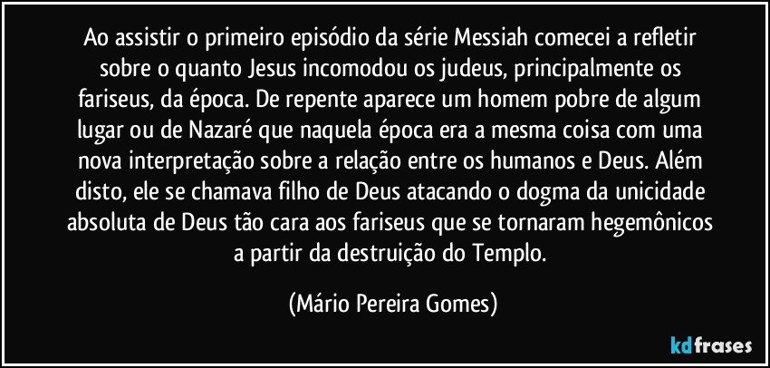 Ao assistir o primeiro episódio da série Messiah comecei a refletir sobre o quanto Jesus incomodou os judeus, principalmente os fariseus, da época. De repente aparece um homem pobre de algum lugar ou de Nazaré que naquela época era a mesma coisa com uma nova interpretação sobre a relação entre os humanos e Deus. Além disto, ele se chamava filho de Deus atacando o dogma da unicidade absoluta de Deus tão cara aos fariseus que se tornaram hegemônicos a partir da destruição do Templo. (Mário Pereira Gomes)