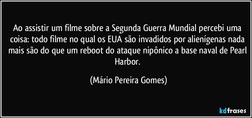 Ao assistir um filme sobre a Segunda Guerra Mundial percebi uma coisa: todo filme no qual os EUA são invadidos por alienígenas nada mais são do que um reboot do ataque nipônico a base naval de Pearl Harbor. (Mário Pereira Gomes)