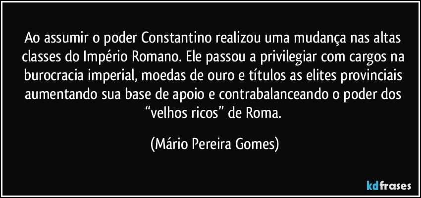 Ao assumir o poder Constantino realizou uma mudança nas altas classes do Império Romano. Ele passou a privilegiar com cargos na burocracia imperial, moedas de ouro e títulos as elites provinciais aumentando sua base de apoio e contrabalanceando o poder dos “velhos ricos” de Roma. (Mário Pereira Gomes)