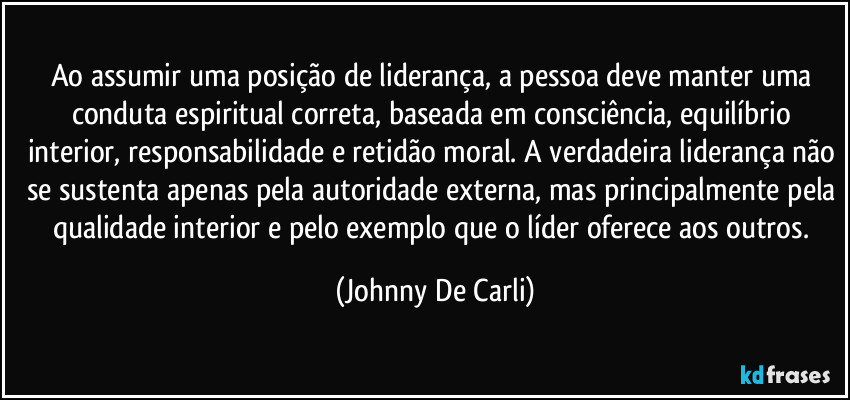 Ao assumir uma posição de liderança, a pessoa deve manter uma conduta espiritual correta, baseada em consciência, equilíbrio interior, responsabilidade e retidão moral. A verdadeira liderança não se sustenta apenas pela autoridade externa, mas principalmente pela qualidade interior e pelo exemplo que o líder oferece aos outros. (Johnny De Carli)