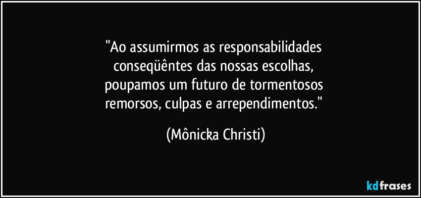 "Ao assumirmos as responsabilidades 
conseqüêntes das nossas escolhas, 
poupamos um futuro de tormentosos 
remorsos, culpas e arrependimentos." (Mônicka Christi)