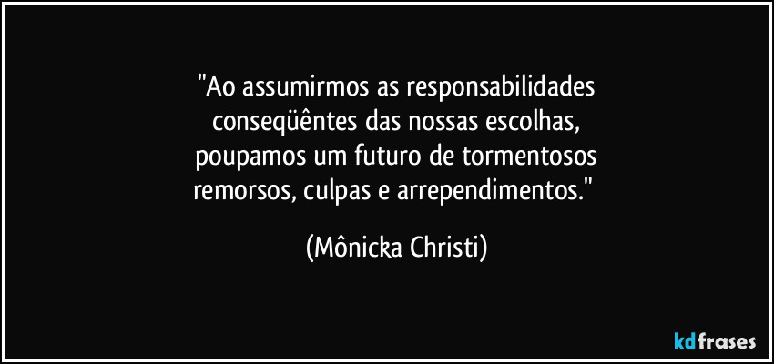 "Ao assumirmos as responsabilidades
conseqüêntes das nossas escolhas,
poupamos um futuro de tormentosos
remorsos, culpas e arrependimentos." (Mônicka Christi)