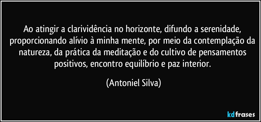 Ao atingir a clarividência no horizonte, difundo a serenidade, proporcionando alívio à minha mente, por meio da contemplação da natureza, da prática da meditação e do cultivo de pensamentos positivos, encontro equilíbrio e paz interior. (Antoniel Silva)