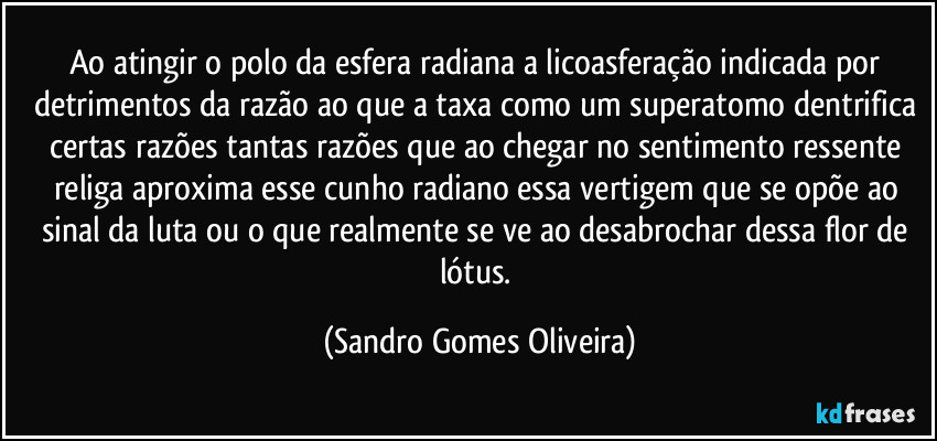 Ao atingir o polo da esfera radiana a licoasferação indicada por detrimentos da razão ao que a taxa como um superatomo dentrifica certas razões tantas razões que ao chegar no sentimento ressente religa aproxima esse cunho radiano essa vertigem que se opõe ao sinal da luta ou o que realmente se ve ao desabrochar dessa flor de lótus. (Sandro Gomes Oliveira)