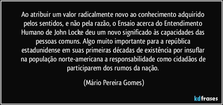 Ao atribuir um valor radicalmente novo ao conhecimento adquirido pelos sentidos, e não pela razão, o Ensaio acerca do Entendimento Humano de John Locke deu um novo significado às capacidades das pessoas comuns. Algo muito importante para a república estadunidense em suas primeiras décadas de existência por insuflar na população norte-americana a responsabilidade como cidadãos de participarem dos rumos da nação. (Mário Pereira Gomes)