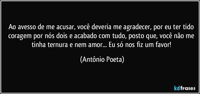 Ao avesso de me acusar, você deveria me agradecer, por eu ter tido coragem por nós dois e acabado com tudo, posto que, você não me tinha ternura e nem amor... Eu só nos fiz um favor! (Antônio Poeta)