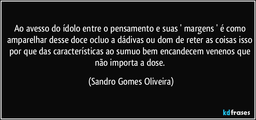 Ao avesso do ídolo entre o pensamento e suas ' margens ' é como amparelhar desse doce ocluo a dádivas ou dom de reter as coisas isso por que das características ao sumuo bem encandecem venenos que não importa a dose. (Sandro Gomes Oliveira)