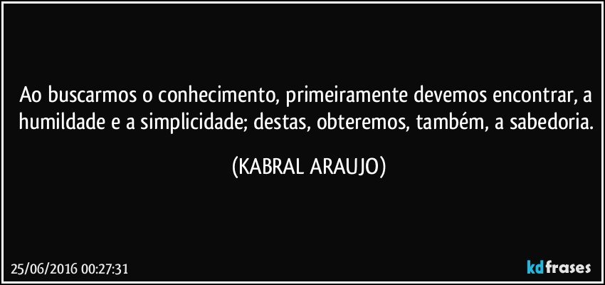 Ao buscarmos o conhecimento, primeiramente devemos encontrar, a humildade e a simplicidade; destas, obteremos, também, a sabedoria. (KABRAL ARAUJO)