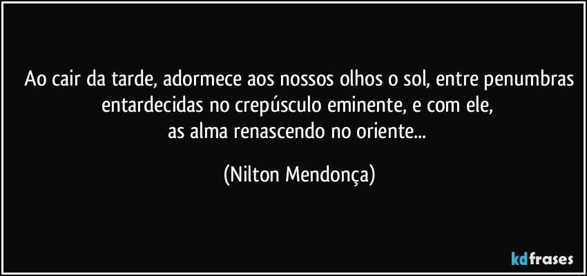 ⁠Ao cair da tarde, adormece aos nossos olhos o sol, entre penumbras entardecidas no crepúsculo eminente, e com ele, 
as alma renascendo no oriente... (Nilton Mendonça)