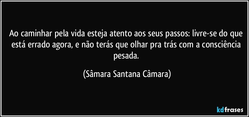 Ao caminhar pela vida esteja atento aos seus passos: livre-se do que está errado agora, e não terás que olhar pra trás com a consciência pesada. (Sâmara Santana Câmara)