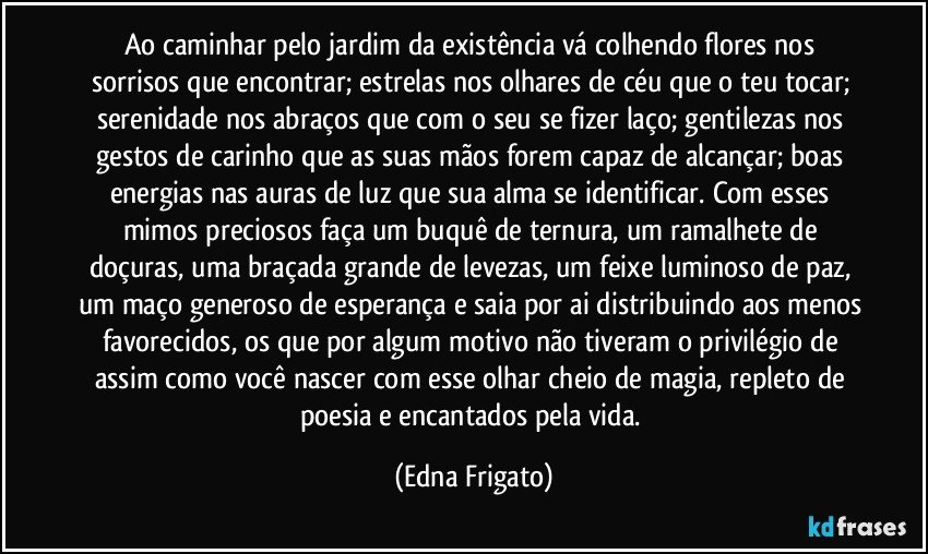 Ao caminhar pelo jardim da existência vá colhendo flores nos sorrisos que encontrar; estrelas nos olhares de céu que o teu tocar; serenidade nos abraços que com o seu se fizer laço; gentilezas nos gestos de carinho que as suas mãos forem capaz de alcançar;  boas energias nas auras de luz que sua alma se identificar. Com esses mimos preciosos faça um buquê de ternura, um ramalhete de doçuras, uma braçada grande de levezas, um feixe luminoso de paz, um maço generoso de esperança e saia por ai distribuindo aos menos favorecidos, os que por algum motivo não tiveram o privilégio de assim como você nascer com esse olhar cheio de magia, repleto de poesia e encantados pela vida. (Edna Frigato)