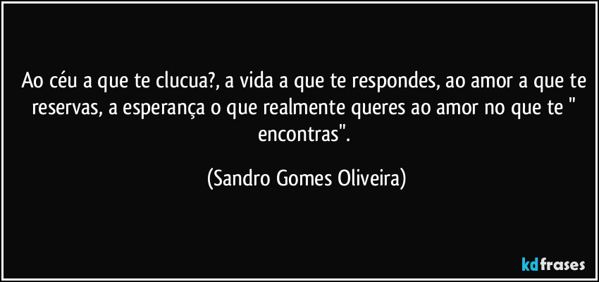Ao céu a que te clucua?, a vida a que te respondes, ao amor a que te reservas, a esperança o que realmente queres ao amor no que te " encontras". (Sandro Gomes Oliveira)