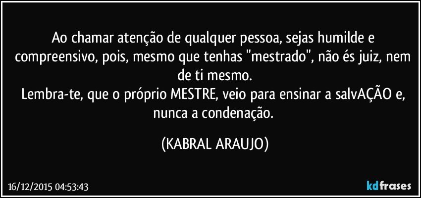 Ao chamar atenção de qualquer pessoa, sejas humilde e compreensivo, pois, mesmo que tenhas "mestrado", não és juiz, nem de ti mesmo.
Lembra-te, que o próprio MESTRE, veio para ensinar a salvAÇÃO e, nunca a condenação. (KABRAL ARAUJO)