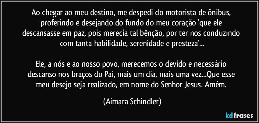 Ao chegar ao meu destino, me despedi do motorista de ônibus, proferindo e desejando do fundo do meu coração 'que ele descansasse em paz, pois merecia tal bênção, por ter nos conduzindo com tanta habilidade, serenidade e presteza'...

Ele, a nós e ao nosso povo, merecemos o devido e necessário descanso nos braços do Pai, mais um dia, mais uma vez...Que esse meu desejo seja realizado, em nome do Senhor Jesus. Amém. (Aimara Schindler)