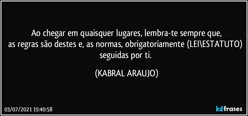 Ao chegar em quaisquer lugares, lembra-te sempre que,
as regras são destes e, as normas, obrigatoriamente (LEI\ESTATUTO) seguidas por ti. (KABRAL ARAUJO)