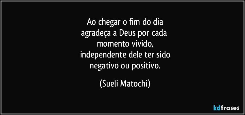 Ao chegar o fim do dia
agradeça a Deus por cada 
momento vivido,
independente dele ter sido
 negativo ou positivo. (Sueli Matochi)