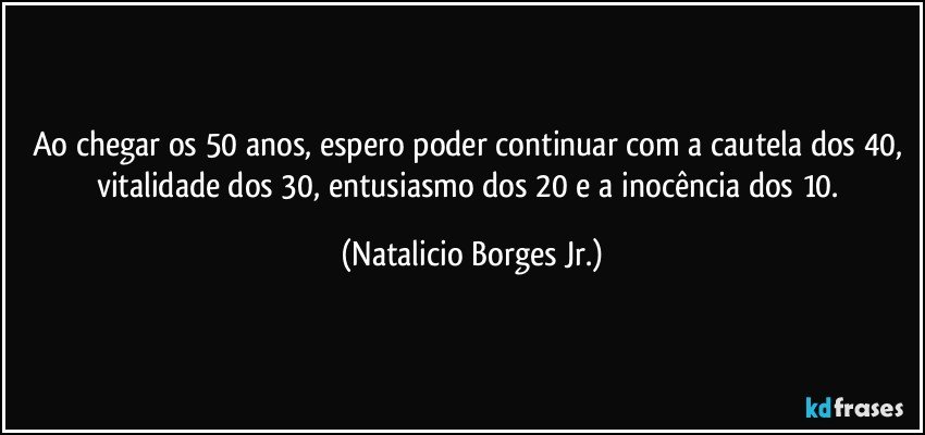 Ao chegar os 50 anos, espero poder continuar com a cautela dos 40, vitalidade dos 30, entusiasmo dos 20 e a inocência dos 10. (Natalicio Borges Jr.)