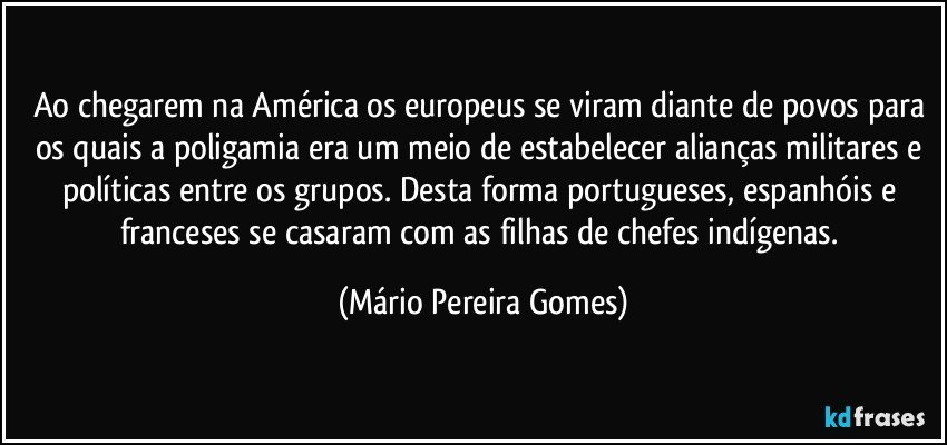 Ao chegarem na América os europeus se viram diante de povos para os quais a poligamia era um meio de estabelecer alianças militares e políticas entre os grupos. Desta forma portugueses, espanhóis e franceses se casaram com as filhas de chefes indígenas. (Mário Pereira Gomes)