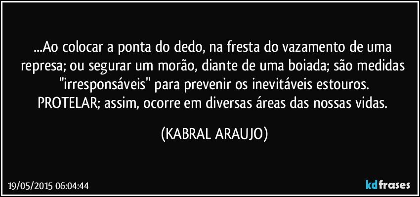 ...Ao colocar a ponta do dedo, na fresta do vazamento de uma represa; ou segurar um morão, diante de uma boiada; são medidas "irresponsáveis" para prevenir os inevitáveis estouros.
PROTELAR; assim, ocorre em diversas áreas das nossas vidas. (KABRAL ARAUJO)