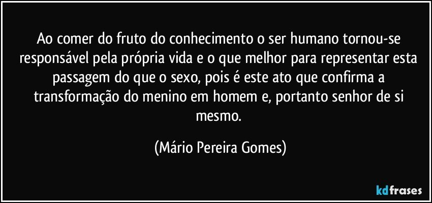 Ao comer do fruto do conhecimento o ser humano tornou-se responsável pela própria vida e o que melhor para representar esta passagem do que o sexo, pois é este ato que confirma a transformação do menino em homem e, portanto senhor de si mesmo. (Mário Pereira Gomes)